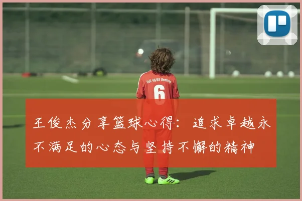 王俊杰分享篮球心得：追求卓越永不满足的心态与坚持不懈的精神