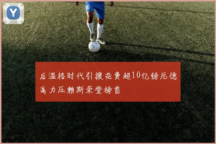 后温格时代引援花费超10亿镑厄德高力压赖斯荣登榜首