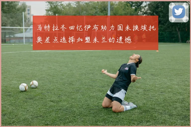 马特拉齐回忆伊布助力国米换埃托奥差点选择加盟米兰的遗憾