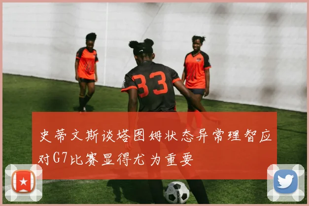 史蒂文斯谈塔图姆状态异常理智应对G7比赛显得尤为重要