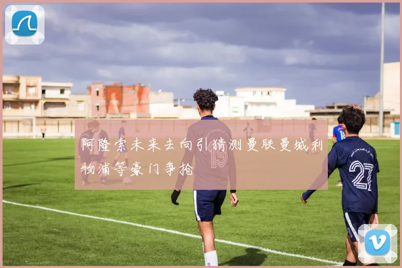 阿隆索未来去向引猜测曼联曼城利物浦等豪门争抢