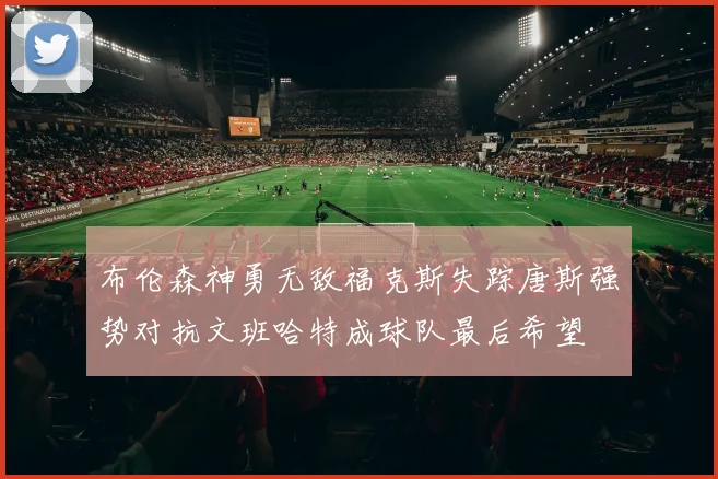 布伦森神勇无敌福克斯失踪唐斯强势对抗文班哈特成球队最后希望