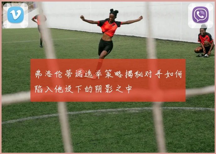 弗洛伦蒂诺选举策略揭秘对手如何陷入他设下的阴影之中