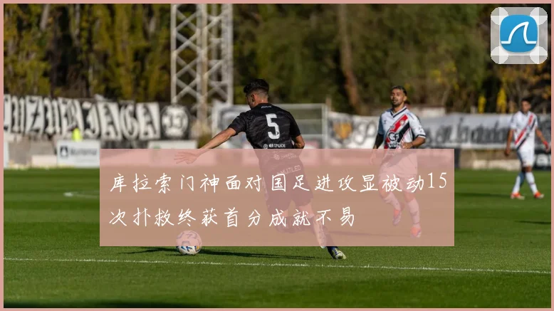 库拉索门神面对国足进攻显被动15次扑救终获首分成就不易
