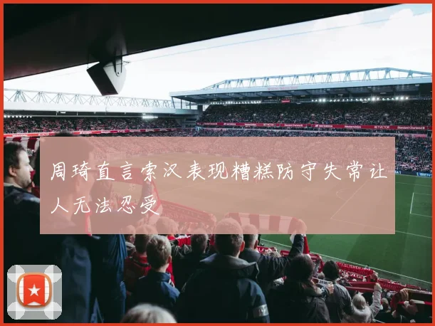 周琦直言索汉表现糟糕防守失常让人无法忍受