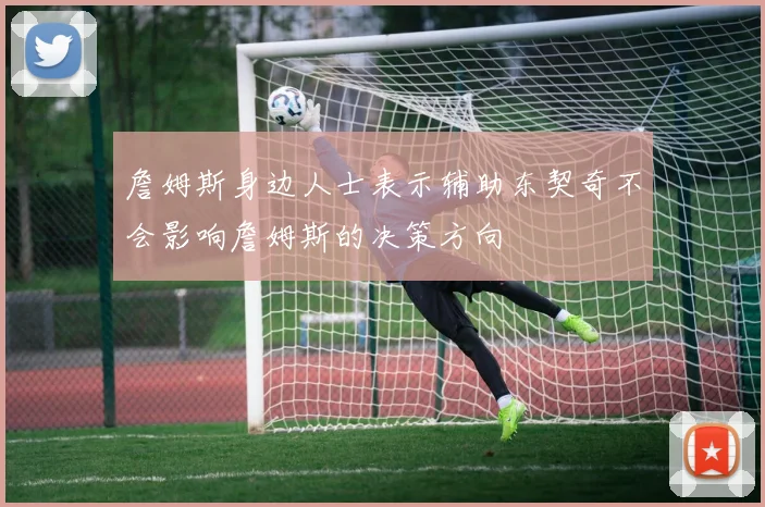 詹姆斯身边人士表示辅助东契奇不会影响詹姆斯的决策方向