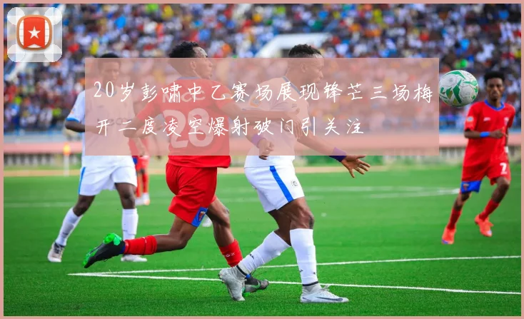 20岁彭啸中乙赛场展现锋芒三场梅开二度凌空爆射破门引关注