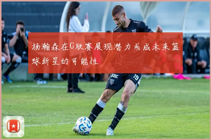杨瀚森在G联赛展现潜力或成未来篮球新星的可能性