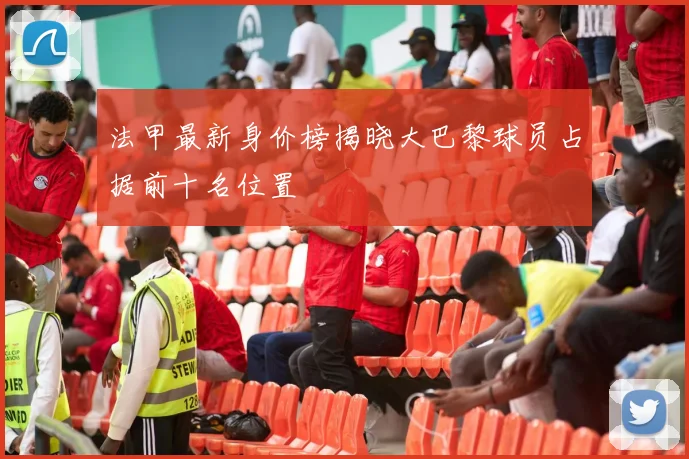 法甲最新身价榜揭晓大巴黎球员占据前十名位置