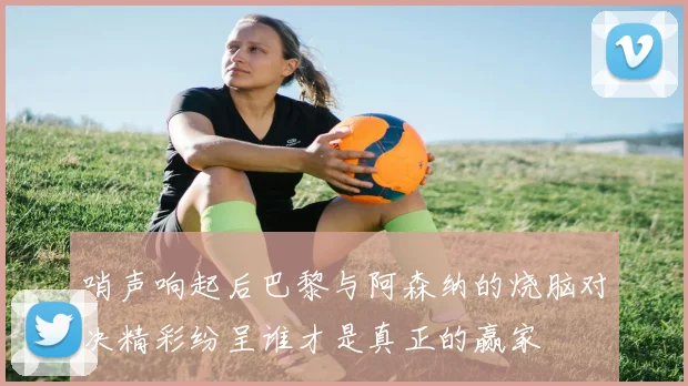 哨声响起后巴黎与阿森纳的烧脑对决精彩纷呈谁才是真正的赢家