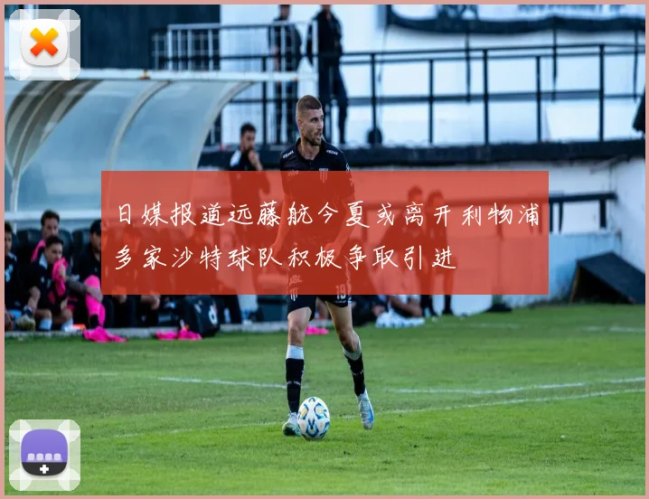 日媒报道远藤航今夏或离开利物浦多家沙特球队积极争取引进
