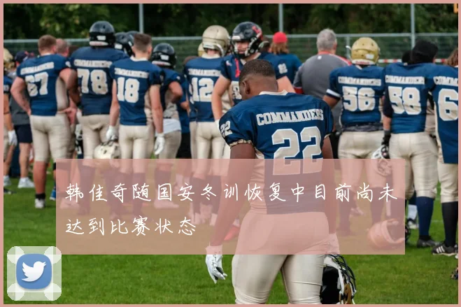 韩佳奇随国安冬训恢复中目前尚未达到比赛状态