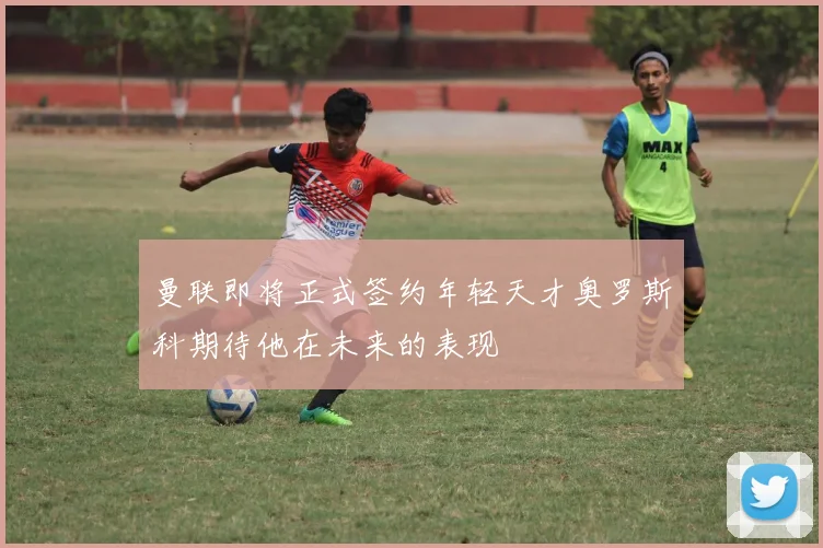曼联即将正式签约年轻天才奥罗斯科期待他在未来的表现