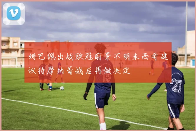 姆巴佩出战欧冠前景不明米西奇建议待摩纳哥战后再做决定