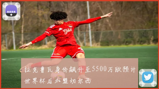 拉克鲁瓦身价飙升至5500万欧预计世界杯后加盟切尔西