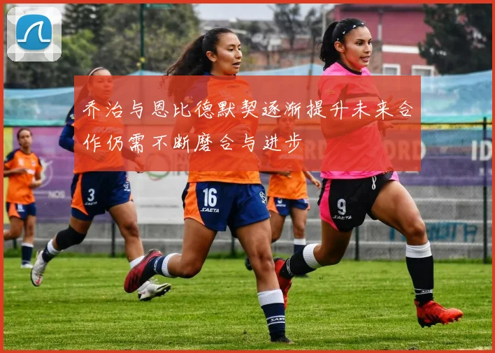 乔治与恩比德默契逐渐提升未来合作仍需不断磨合与进步