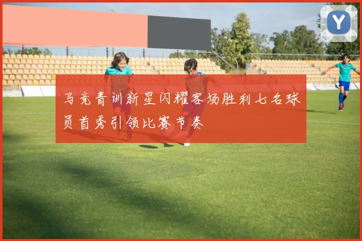 马竞青训新星闪耀客场胜利七名球员首秀引领比赛节奏