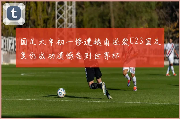 国足大年初一惨遭越南逆袭U23国足复仇成功遗憾告别世界杯